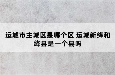 运城市主城区是哪个区 运城新绛和绛县是一个县吗